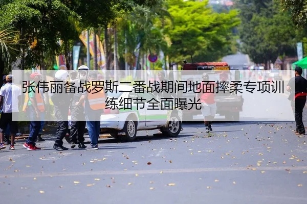 张伟丽备战罗斯二番战期间地面摔柔专项训练细节全面曝光